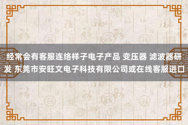 经常会有客服连络样子电子产品 变压器 滤波器研发 东莞市安旺文电子科技有限公司或在线客服进口
